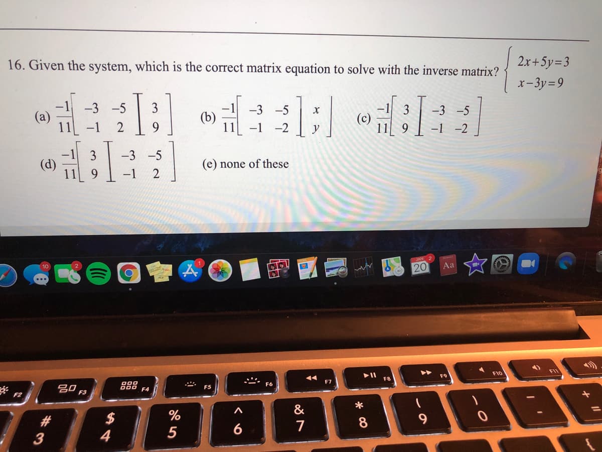 16. Given the system, which is the correct matrix equation to solve with the inverse matrix?
2x+5y=3
x-3y=9
-3 -5
3.
-3 -5
3
-3 -5
(b)
(c)
11 -1
9.
-1
-2
y
9
-1
-2
3
-3 -5
(d)
(e) none of these
9.
-1
JAN
20
Aa
10
FIL
F10
F9
F8
F7
000
F4
F6
吕0,
F5
F3
F2
&
%
6
7
8
3
4
