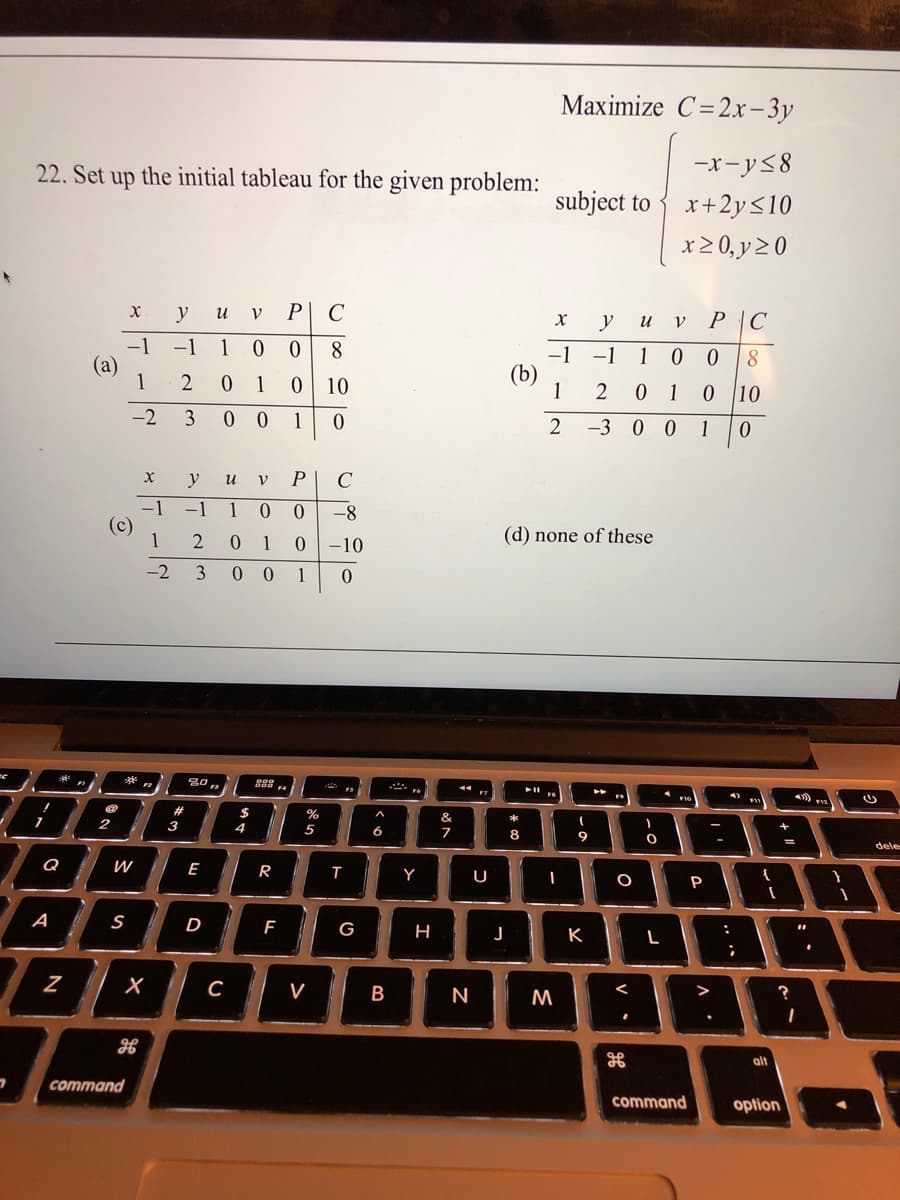 Maximize C=2x-3y
22. Set up the initial tableau for the given problem:
-x-y58
subject to
x+2y<10
x2 0, y 2 0
y
P C
V
y
P |C
и
-1 1 0
-1
(a)
1
8
-1
-1
1
(b)
1
1
10
0 1
0 10
-2
1
2 -3 0 0
1
y
и
C
-1
(c)
1
-1
1
-8
2
1
0.
-10
(d) none of these
-2 3
0 0 1
**
%23
3
&
2
4
5
8
dele
Q
E
R
Y
U
P
A
D
G
%3.
J
K
V
N
M
alt
command
command
option
