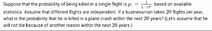 Suppose that the probability of being killed in a single flight is p.
1.
based on available
4 - 10"
statistics. Assume that different flights are independent. If a businessman takes 20 flights per year,
what is the probability that he is killed in a plane crash within the next 20 years? (Let's assume that he
will not die because of another reason within the next 20 years.)
