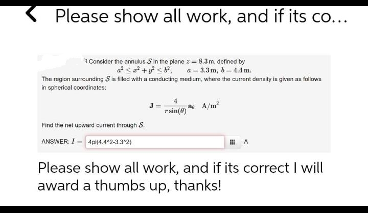 Please show all work, and if its co...
1 Consider the annulus S in the plane z = 8.3m, defined by
a? < a' + <®, a = 3.3 m, 6= 4.4 m.
The region surrounding S is filled with a conducting medium, where the current density is given as follows
in spherical coordinates:
J
r sin(0)
a A/m?
Find the net upward current through S.
ANSWER: I = 4pi(4.4^2-3.3^2)
A
Please show all work, and if its correct I will
award a thumbs up, thanks!
