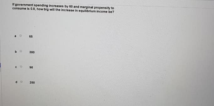 If government spending increases by 60 and marginal propensity to
consume is 0.8, how big will the increase in equilibrium income be?
65
300
90
250