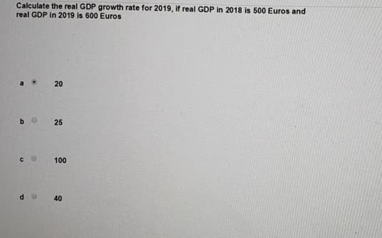 Calculate the real GDP growth rate for 2019, if real GDP in 2018 is 500 Euros and
real GDP in 2019 is 600 Euros
20
25
100
40
b
с
P