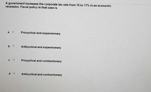 A government increases the corporate tax rate from 15 to 17% in an economic
recession. Fiscal policy in that case is
Procyclical and expansionary
Anticyclical and expansionary
Procyclical and contractionary
Anticyclical and contractionary
с 6
d