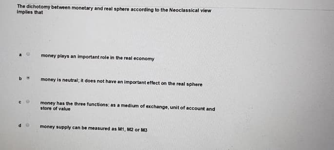 The dichotomy between monetary and real sphere according to the Neoclassical view
implies that
money plays an important role in the real economy
money is neutral; it does not have an important effect on the real sphere
money has the three functions: as a medium of exchange, unit of account and
store of value
money supply can be measured as M1, M2 or M3