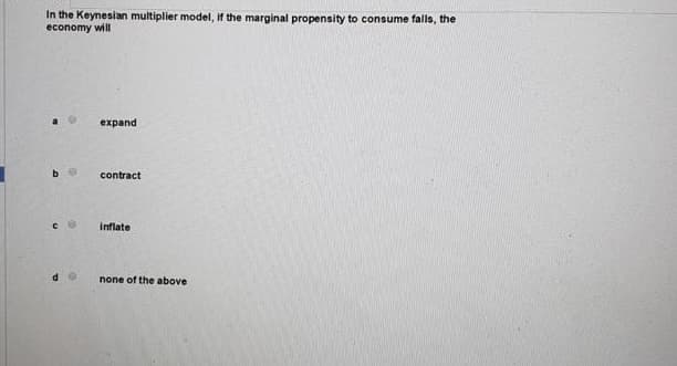 In the Keynesian multiplier model, if the marginal propensity to consume falls, the
economy will
expand
contract
inflate
none of the above