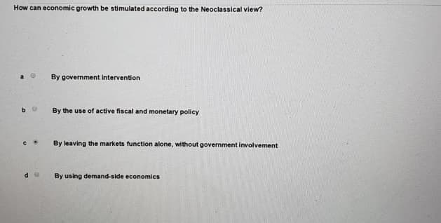 How can economic growth be stimulated according to the Neoclassical view?
By government intervention
By the use of active fiscal and monetary policy
By leaving the markets function alone, without government involvement
By using demand-side economics
de