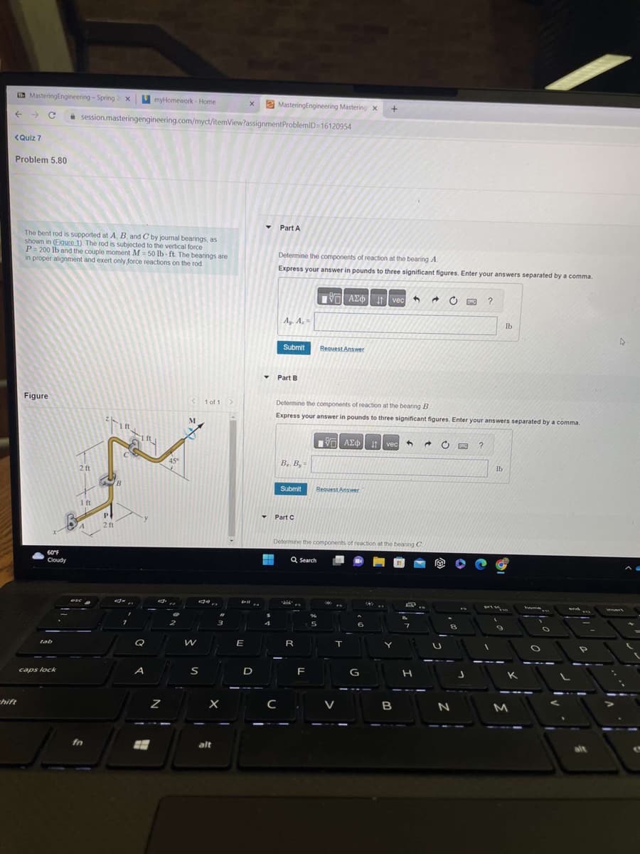 Mastering Engineering - Spring 2 x
<Quiz 7
Problem 5.80
chift
The bent rod is supported at A, B, and C by journal bearings, as
shown in (Eigure 1). The rod is subjected to the vertical force
P=200 lb and the couple moment M=50 lb-ft. The bearings are
in proper alignment and exert only force reactions on the rod
Figure
60°F
Cloudy
tab
caps lock
myHomework - Home
session.masteringengineering.com/myct/itemView?assignment
2 ft
1 ft
esc
fn
it,
-IR
P
2 ft
B
TEL
Q
A
H
d
Z
45°
F2
<
M
W
S
1 of 1 >
X
alt
E
X
D
▾
Mastering Engineering Mastering X +
ProblemID=16120954
Part A
Determine the components of reaction at the bearing A.
Express your answer in pounds to three significant figures. Enter your answers separated by a comma.
Ay. A₂ =
C
Submit
Part B
B.. B.-
Submit
▼ Part C
Determine the components of reaction at the bearing B
Express your answer in pounds to three significant figures. Enter your answers separated by a comma.
VE ΑΣΦ
R
IVE| ΑΣΦ | 11 | vec 4 →
F
Request Answer
Determine the components of reaction at the bearing C
Q Search
Request Answer
%
5
T
6
IT vec
G
542
Y
B
EP..
8
7
H
U
8
N
FO
J
?
?
lb
prese
lb
9
K
M
home
O
O
and