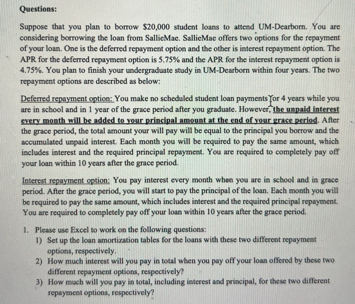 Questions:
Suppose that you plan to borrow $20,000 student loans to attend UM-Dearborn. You are
considering borrowing the loan from SallieMae. SallieMae offers two options for the repayment
of your loan. One is the deferred repayment option and the other is interest repayment option. The
APR for the deferred repayment option is 5.75% and the APR for the interest repayment option is
4.75%. You plan to finish your undergraduate study in UM-Dearborn within four years. The two
repayment options are described as below:
Deferred repayment option: You make no scheduled student loan payments for 4 years while you
are in school and in 1 year of the grace period after you graduate. However, the unpaid interest
every month will be added to your principal amount at the end of your grace period. After
the grace period, the total amount your will pay will be equal to the principal you borrow and the
accumulated unpaid interest. Each month you will be required to pay the same amount, which
includes interest and the required principal repayment. You are required to completely pay off
your loan within 10 years after the grace period.
Interest repayment option: You pay interest every month when you are in school and in grace
period. After the grace period, you will start to pay the principal of the loan. Each month you will
be required to pay the same amount, which includes interest and the required principal repayment.
You are required to completely pay off your loan within 10 years after the grace period.
1. Please use Excel to work on the following questions:
1) Set up the loan amortization tables for the loans with these two different repayment
options, respectively.
2) How much interest will you pay in total when you pay off your loan offered by these two
different repayment options, respectively?
3) How much will you pay in total, including interest and principal, for these two different
repayment options, respectively?