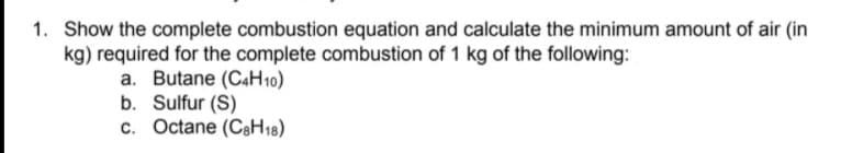 1. Show the complete combustion equation and calculate the minimum amount of air (in
kg) required for the complete combustion of 1 kg of the following:
a. Butane (C4H10)
b. Sulfur (S)
c. Octane (CaH18)
