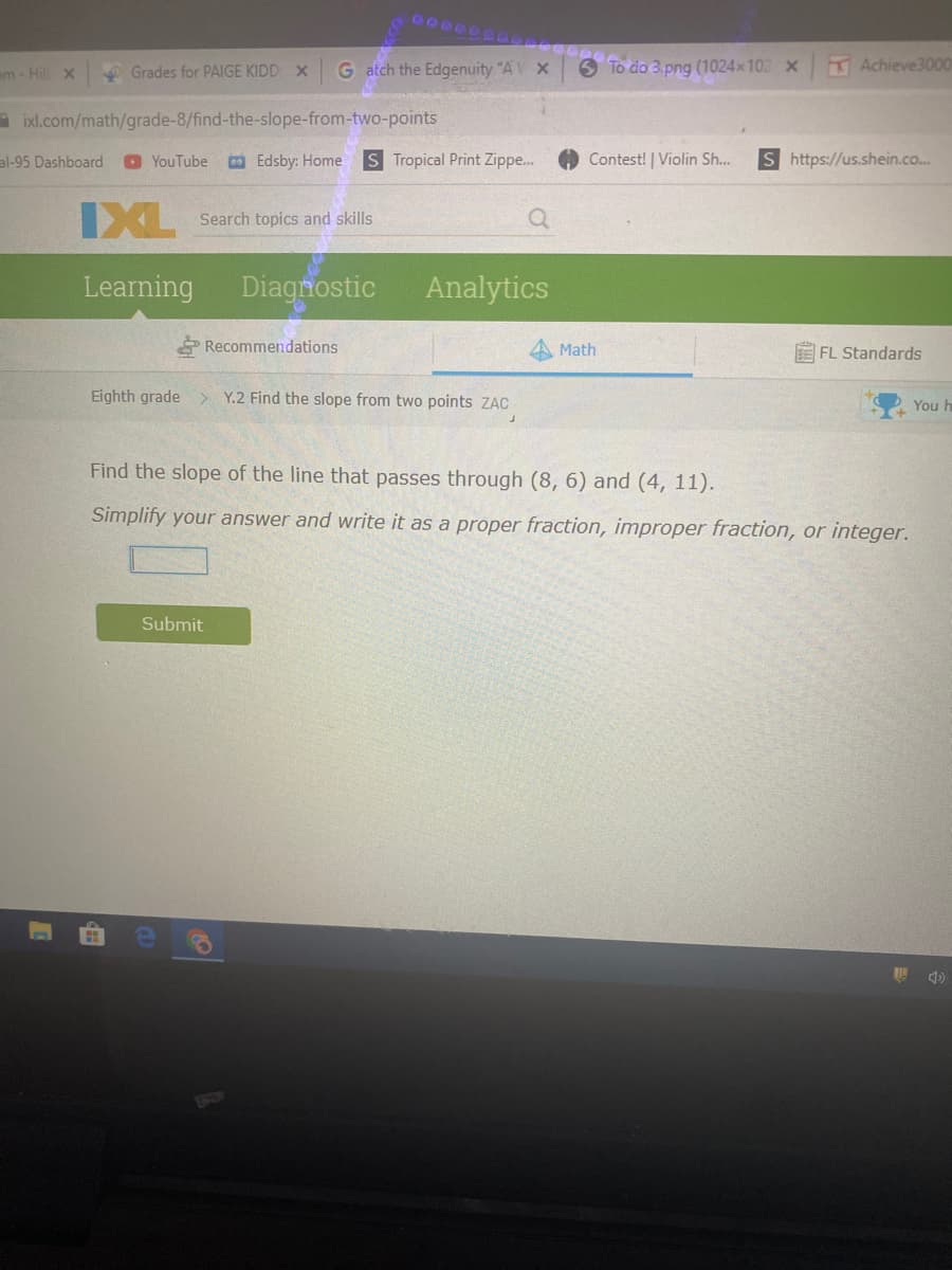em- Hill X
O Grades for PAIGE KIDD X
G atch the Edgenuity "A
6 To do 3.png (1024x102 x
Achieve3000
a ixl.com/math/grade-8/find-the-slope-from-two-points
al-95 Dashboard
YouTube
Edsby: Home
S Tropical Print Zippe...
Contest! | Violin Sh...
S https://us.shein.co...
IXL
Search topics and skills
Learning
Diagnostic
Analytics
Recommendations
Math
E FL Standards
Eighth grade
Y.2 Find the slope from two points ZAC
You h
Find the slope of the line that passes through (8, 6) and (4, 11).
Simplify your answer and write it as a proper fraction, improper fraction, or integer.
Submit
