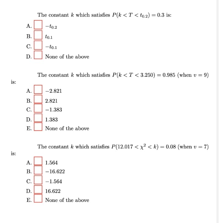 The constant k which satisfies P(k <T < to.2)
:0.3 is:
А.
-to.2
В.
to.1
C.
-to.1
D.
None of the above
The constant k which satisfies P(k <T < 3.250) = 0.985 (when v = 9)
is:
А.
-2.821
В.
2.821
С.
-1.383
D.
1.383
Е.
None of the above
The constant k which satisfies P(12.017 < x² < k) = 0.08 (when v = 7)
is:
А.
1.564
В.
-16.622
С.
-1.564
D.
16.622
Е.
None of the above
