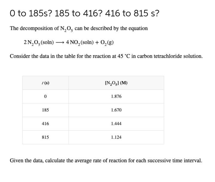 O to 185s? 185 to 416? 416 to 815 s?
The decomposition of N,O, can be described by the equation
2 N,0,(soln) → 4 NO, (soln) + 0, (g)
Consider the data in the table for the reaction at 45 °C in carbon tetrachloride solution.
t (s)
[N,0,] (M)
1.876
185
1.670
416
1.444
815
1.124
Given the data, calculate the average rate of reaction for each successive time interval.
