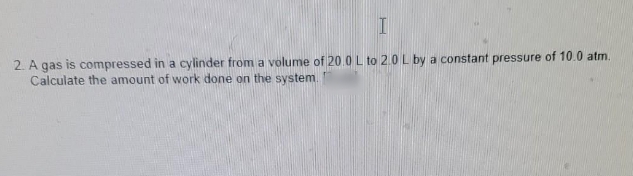 2. A gas is compressed in a cylinder from a volume of 20.0 L to 2.0 L by a constant pressure of 10.0 atm.
Calculate the amount of work done on the system.
