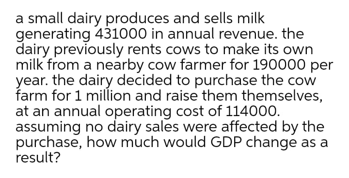 a small dairy produces and sells milk
generating 431000 in annual revenue. the
dairy previously rents cows to make its own
milk from a nearby cow farmer for 190000 per
year. the dairy decided to purchase the cow
farm for 1 million and raise them themselves,
at an annual operating cost of 114000.
assuming no dairy sales were affected by the
purchase, how much would GDP change as a
result?
