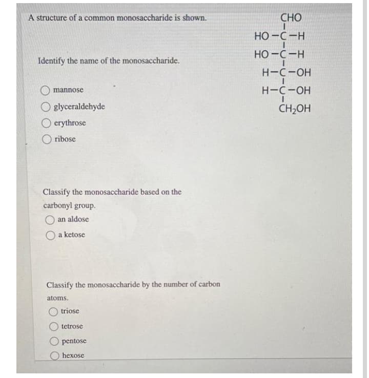 A structure of a common monosaccharide is shown.
СНО
Но -с -н
Но -с —н
Identify the name of the monosaccharide.
H-C-OH
mannosé
H-C-OH
O glyceraldehyde
O erythrose
CH2OH
O ribose
Classify the monosaccharide based on the
carbonyl group.
an aldose
a ketose
Classify the monosaccharide by the number of carbon
atoms.
triose
tetrose
pentose
hexose
