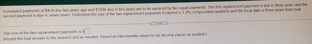 Scheduled payments of $434 due two years ago and S1096 due in five years are to be replaced by two equal payments. The first replacement payment is due in three years and the
second payment is due in seven years. Determine the size of the two replacement payments if interest is 1.9% compounded quarterly and the focal date is three years from now.
The size of the two replacement payments is $
(Round the final answer to the nearest cent as needed. Round all intermediate values to six decimal places as needed.)
