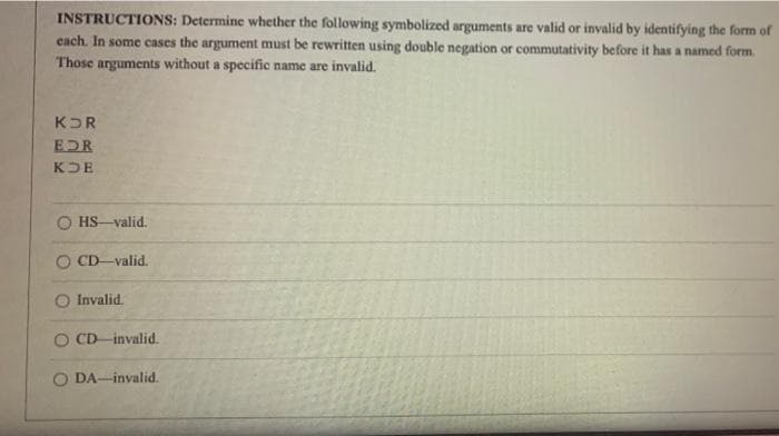 INSTRUCTIONS: Determine whether the following symbolized arguments are valid or invalid by identifying the form of
cach. In some cases the argument must be rewritten using double negation or commutativity before it has a named form.
Those arguments without a specific name are invalid.
KOR
EDR
KDE
HS-valid.
CD-valid.
Invalid.
O CD invalid.
O DA-invalid.
