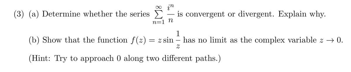 (3) (a) Determine whether the series.
in
is convergent or divergent. Explain why.
n=1 n
1
(b) Show that the function f(z) = zsin - has no limit as the complex variable z → 0.
z
(Hint: Try to approach 0 along two different paths.)