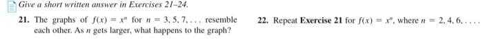 Give a short written answer in Exercises 21-24.
21. The graphs of f(x)=x" for n = 3, 5, 7.... resemble
each other. As n gets larger, what happens to the graph?
22. Repeat Exercise 21 for f(x)=x", where n = 2.4.6.....