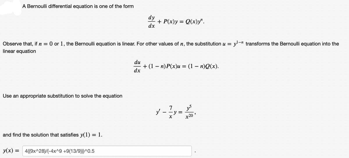 A Bernoulli differential equation is one of the form
dy
+ P(x)y = Q(x)y".
dx
Observe that, if n =
O or 1, the Bernoulli equation is linear. For other values of n, the substitution u = y-n transforms the Bernoulli equation into the
linear equation
du
+ (1 - п)Р(x)и — (1 - п)О(х).
dx
Use an appropriate substitution to solve the equation
7
y
y =
x20 '
and find the solution that satisfies y(1) = 1.
y(x) = 4(9x^28)/(-4x^9 +9(13/9)))^0.5
