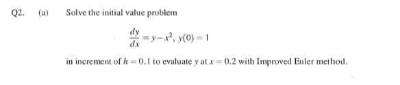 Q2.
(a)
Solve the initial value problem
=y-x², y(0) 1
dx
in increment of h-0.1 to evaluate y at x = 0.2 with Improved Euler method.