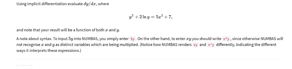 Using implicit differentiation evaluate dy/dx, where
y² + 2 ln y = 5æ² + 7,
and note that your result will be a function of both x and y.
A note about syntax. To input 53y into NUMBAS, you simply enter 5y. On the other hand, to enter xy you should write x*y, since otherwise NUMBAS will
not recognise x and y as distinct variables which are being multiplied. (Notice how NUMBAS renders xy and x*y differently, indicating the different
ways it interprets these expressions.)
