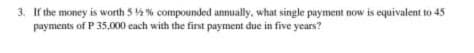 3. If the money is worth 5 4 % compounded annually, what single payment now is equivalent to 45
payments of P 35,000 each with the first payment due in five years?
