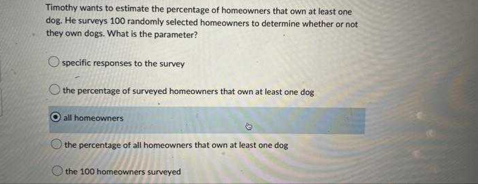 Timothy wants to estimate the percentage of homeowners that own at least one
dog. He surveys 100 randomly selected homeowners to determine whether or not
they own dogs. What is the parameter?
Ospecific responses to the survey
the percentage of surveyed homeowners that own at least one dog
all homeowners
the percentage of all homeowners that own at least one dog
the 100 homeowners surveyed