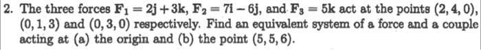 2. The three forces F1 2j+3k, F2 71-6j, and F3 5k act at the points (2, 4, 0),
(0, 1,3) and (0, 3, 0) respectively. Find an equivalent system of a force and a couple
acting at (a) the origin and (b) the point (5,5, 6).
%3D
%3D
