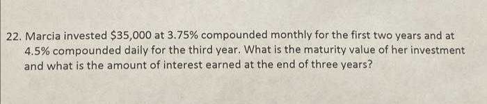 22. Marcia invested $35,000 at 3.75% compounded monthly for the first two years and at
4.5% compounded daily for the third year. What is the maturity value of her investment
and what is the amount of interest earned at the end of three years?
