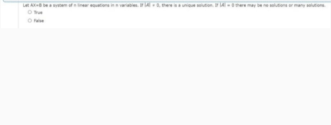 **..
Let AX-B be a system of n linear equations in n variables. If |A| - 0, there is a unique solution. If |Al -0 there may be no solutions or many solutions.
O True
O False
