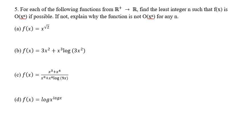 5. For each of the following functions from R+ → R, find the least integer n such that f(x) is
O(x) if possible. If not, explain why the function is not O(x²) for any n.
(a) f(x)=x√2
(b) f(x) = 3x² + x³log (3x²)
x5+x4
(c) f(x) =
=
x⁹+x6log (9x)
(d) f(x) = logxlogx