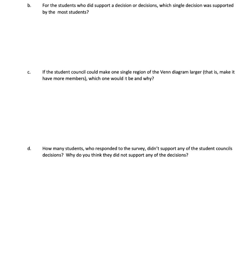 b.
For the students who did support a decision or decisions, which single decision was supported
by the most students?
If the student council could make one single region of the Venn diagram larger (that is, make it
с.
have more members), which one would it be and why?
d.
How many students, who responded to the survey, didn't support any of the student councils
decisions? Why do you think they did not support any of the decisions?
