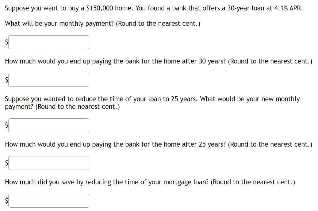 Suppose you want to buy a $150,000 home. You found a bank that offers a 30-year loan at 4.1% APR.
What will be your monthly payment? (Round to the nearest cent.)
How much would you end up paying the bank for the home after 30 years? (Round to the nearest cent.)
Suppose you wanted to reduce the time of your loan to 25 years. What would be your new monthly
payment? (Round to the nearest cent.)
How much would you end up paying the bank for the home after 25 years? (Round to the nearest cent.)
How much did you save by reducing the time of your mortgage loan? (Round to the nearest cent.)
