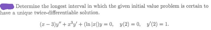 Determine the longest interval in which the given initial value problem is certain to
have a unique twice-differentiable solution.
(x – 3)y" + a°y + (In |æ|)y = 0, y(2) = 0, y (2) = 1.
%3D
