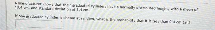 A manufacturer knows that their graduated cylinders have a normally distributed height, with a mean of
10.4 cm, and standard deviation of 3.4 cm.
If one graduated cylinder is chosen at random, what is the probability that it is less than 0.4 cm tall?