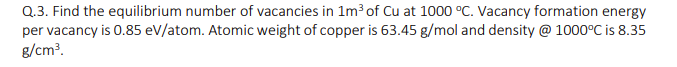 Q.3. Find the equilibrium number of vacancies in 1m³ of Cu at 1000 °°C. Vacancy formation energy
per vacancy is 0.85 eV/atom. Atomic weight of copper is 63.45 g/mol and density @ 1000°C is 8.35
g/cm?.
