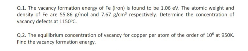 Q.1. The vacancy formation energy of Fe (iron) is found to be 1.06 ev. The atomic weight and
density of Fe are 55.86 g/mol and 7.67 g/cm3 respectively. Determine the concentration of
vacancy defects at 1150°C.
Q.2. The equilibrium concentration of vacancy for copper per atom of the order of 106 at 950K.
Find the vacancy formation energy.
