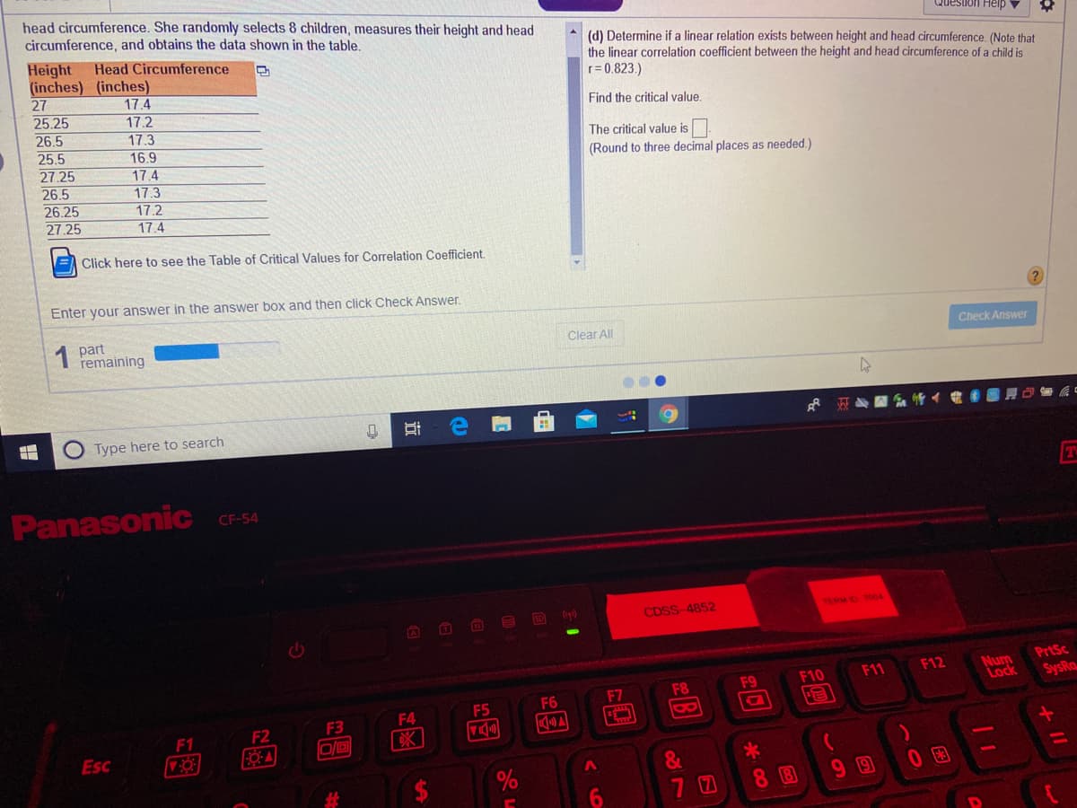 head circumference. She randomly selects 8 children, measures their height and head
circumference, and obtains the data shown in the table,
Question Help
(d) Determine if a linear relation exists between height and head circumference. (Note that
the linear correlation coefficient between the height and head circumference of a child is
r= 0.823.)
Height
(inches) (inches)
27
25.25
26.5
25.5
27.25
26.5
26.25
27.25
Head Circumference
17.4
17.2
Find the critical value.
17.3
The critical value is
16.9
17.4
(Round to three decimal places as needed.)
17.3
17.2
17.4
E Click here to see the Table of Critical Values for Correlation Coefficient.
Enter your answer in the answer box and then click Check Answer.
1
part
remaining
Clear All
Check Answer
Type here to search
Panasonic
CF-54
CDSS-4852
TERM D TO04
PrtSc
Num
Lock
F11
F12
F8
F9
F10
SysRa
F6
F7
F4
F5
8
F2
F3
F1
Esc
&
%23
7 0
8 8
99
