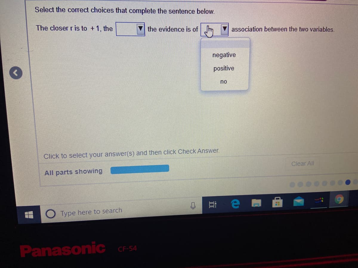 Select the correct choices that complete the sentence below.
The closer r is to +1, the
the evidence is of m
V association between the two variables.
negative
positive
no
Click to select your answer(s) and then click Check Answer.
Clear All
All parts showing
Type here to search
Panasonic CF-54
近
