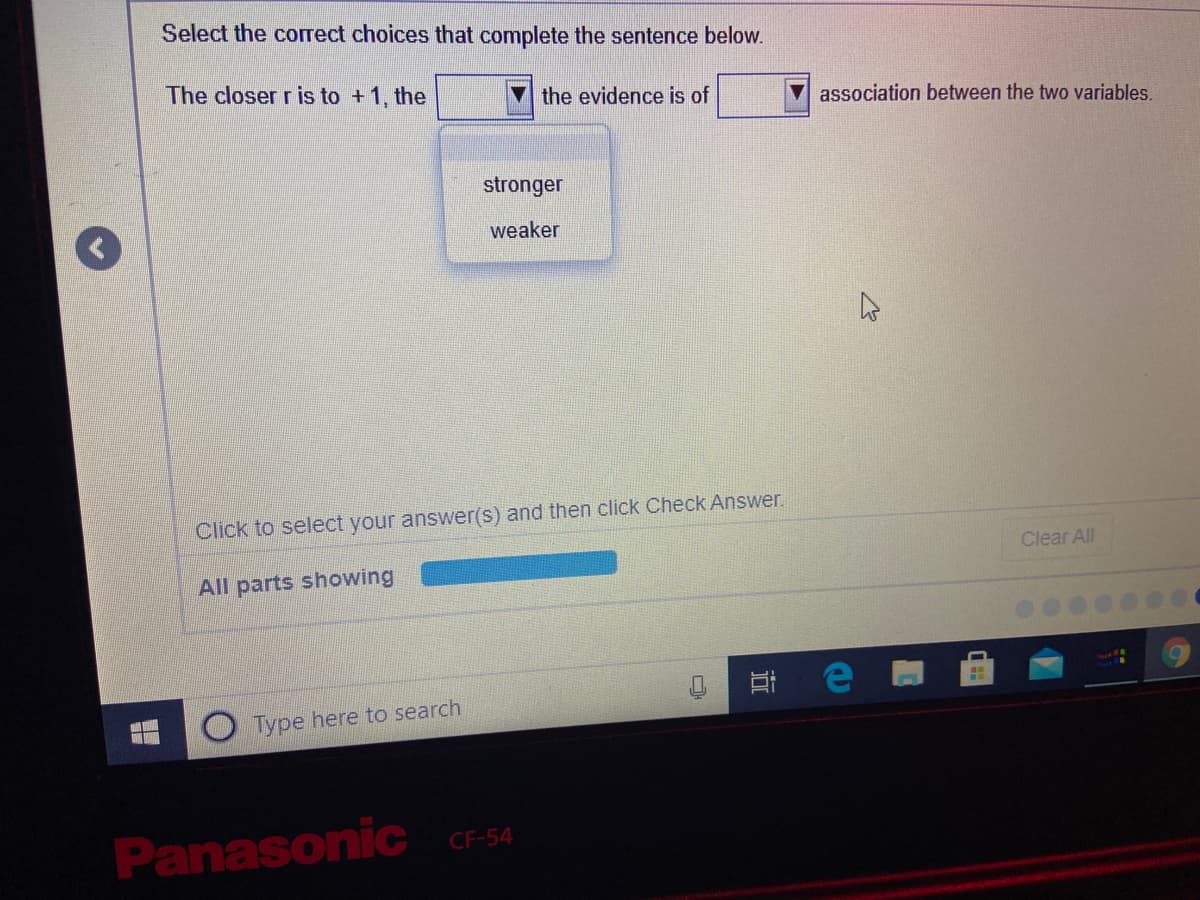 Select the correct choices that complete the sentence below.
The closer r is to +1, the
the evidence is of
association between the two variables.
stronger
weaker
Click to select your answer(s) and then click Check Answer.
Clear All
All parts showing
Type here to search
PanasoniC CF-54
