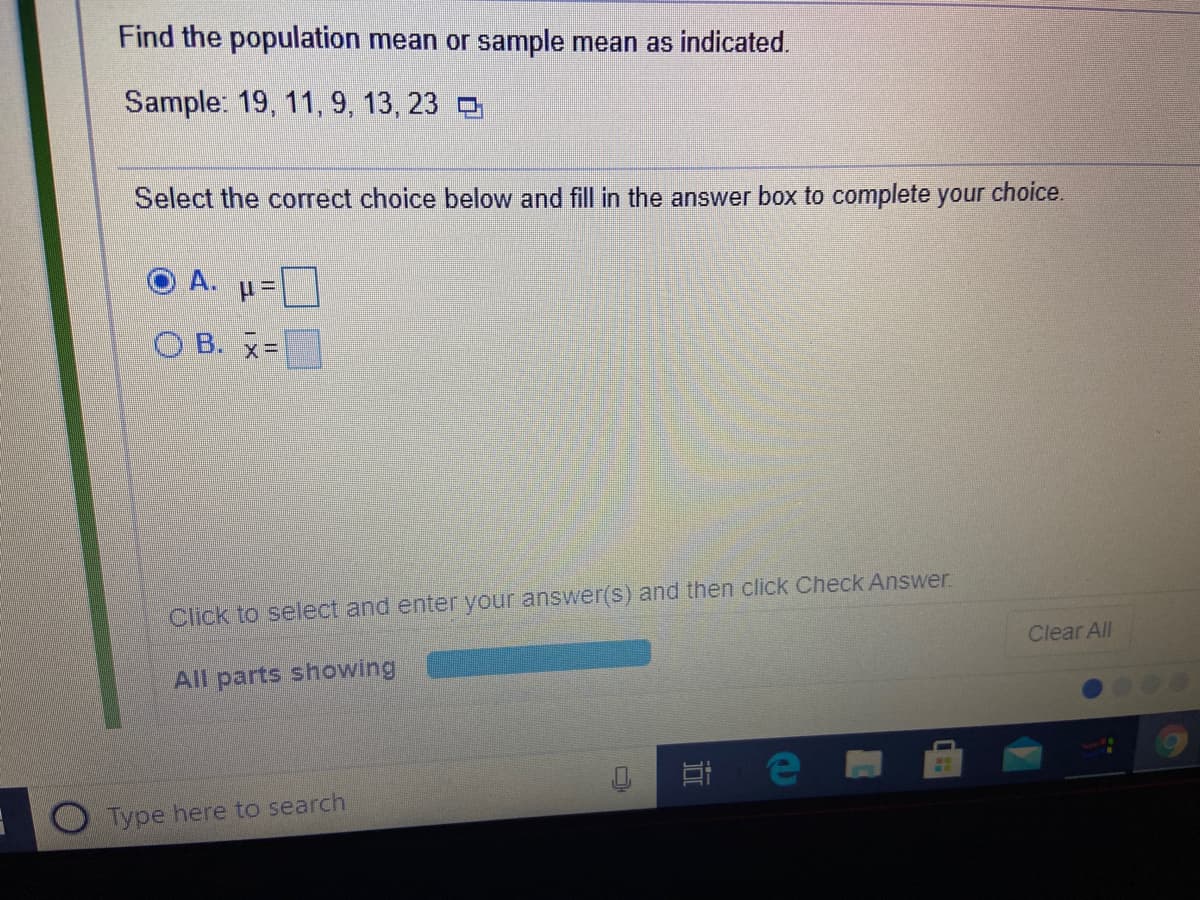 Find the population mean or sample mean as indicated.
Sample: 19, 11, 9, 13, 23
Select the correct choice below and fill in the answer box to complete your choice.
O B. x=
Click to select and enter your answer(s) and then click Check Answer
Clear All
All parts showing
e
Type here to search
