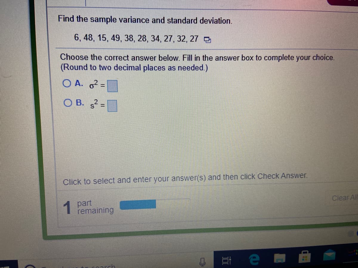 Find the sample variance and standard deviation.
6, 48, 15, 49, 38, 28, 34, 27, 32, 27 5
Choose the correct answer below. Fill in the answer box to complete your choice.
(Round to two decimal places as needed.)
O A. =
O B. =
Click to select and enter your answer(s) and then click Check Answer.
1 part
remaining
Clear All
E e
