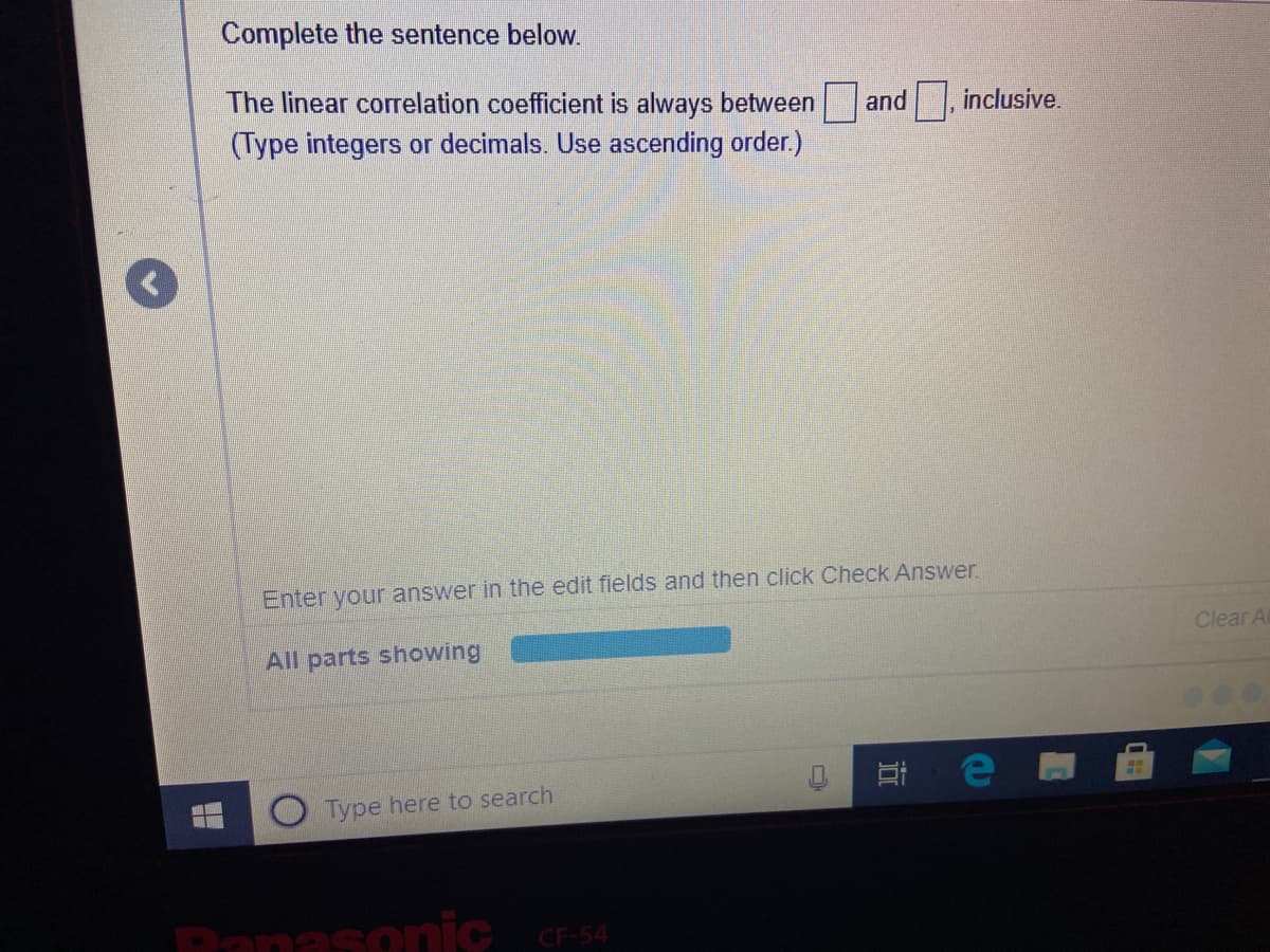 Complete the sentence below
The linear correlation coefficient is always between
(Type integers or decimals. Use ascending order.)
and , inclusive.
Enter your answer in the edit fields and then click Check Answer.
Clear A
All parts showing
Type here to search
Panasonic r54
CF-54
