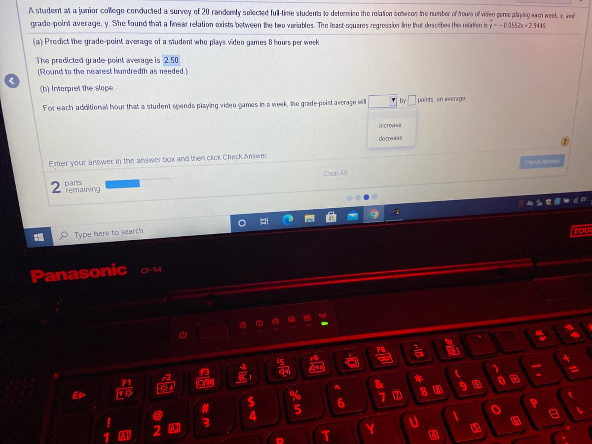 A student at a junior college conducted a survey of 20 randomly selected full-time students to determine the relation between the number of hours of video game playing each week, x, and
grade-point average, y. She found that a linear relation exists between the two variables. The least-squares regression line that describes this relation is y = -0.0552x +2.9446.
(a) Predict the grade-point average of a student who plays video games 8 hours per week.
The predicted grade-point average is 2.50
(Round to the nearest hundredth as needed.)
(b) Interpret the slope.
For each additional hour that a student spends playing video games in a week, the grade-point average will
by
points, on average.
increase
decrease
Enter your answer in the answer box and then click Check Answer.
parts
remaining
Clear All
Check Answer
P Type here to search
TOUC
Panasonic
CF-54
ED
10
F8
#5
F6
F3
8.
2
FOA
F1
Es
&
7 0
8 8
99
2 A2
10
161
1 A1
Y
15
+ 1/
ID
4圣
%U4
12

