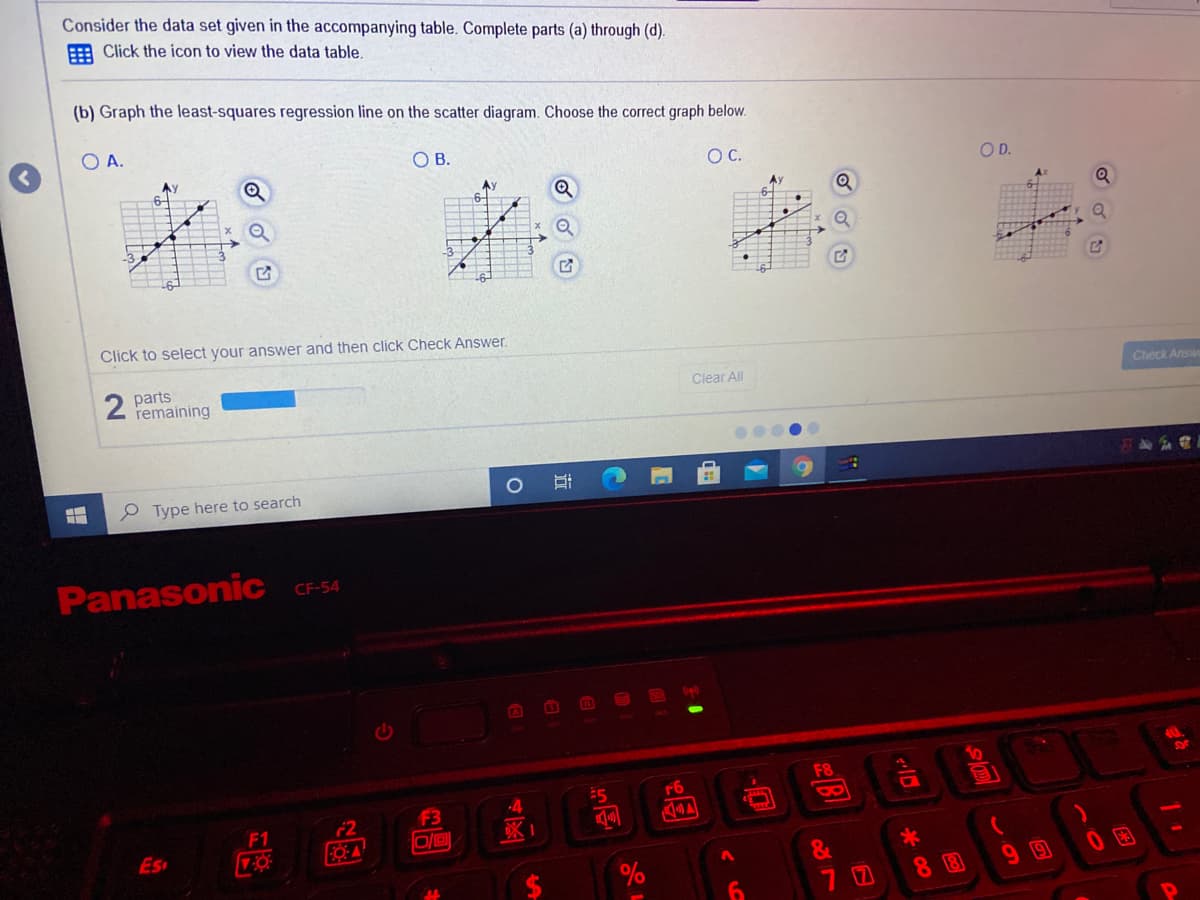 Consider the data set given in the accompanying table. Complete parts (a) through (d).
E Click the icon to view the data table.
(b) Graph the least-squares regression line on the scatter diagram. Choose the correct graph below.
O A.
O B.
OC.
OD.
Ay
Click to select your answer and then click Check Answer.
2 parts
remaining
Clear All
Ceck Answ
P Type here to search
Panasonic CF-54
10
F8
r6
F3
8
F2
FO-A
F1
Es
&
%
99
7 0
8 8
