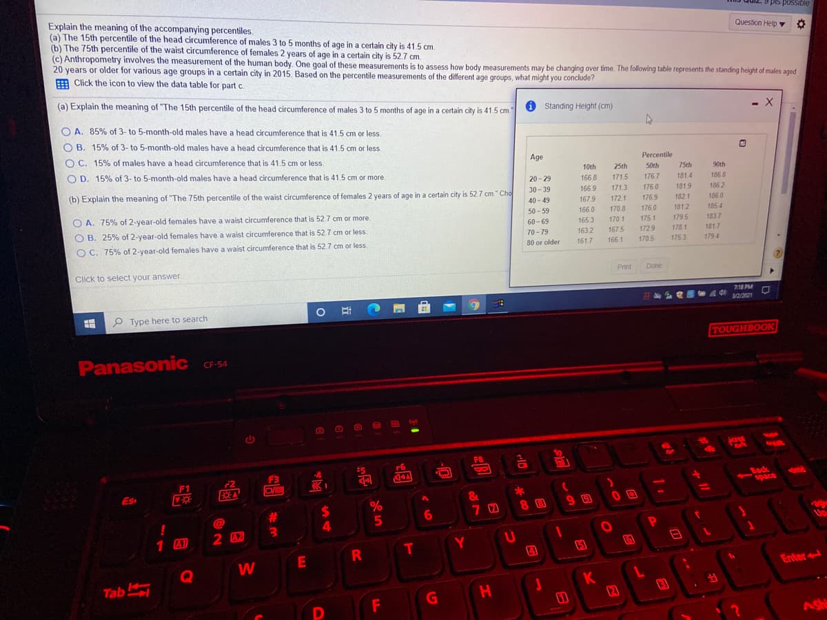 Explain the meaning of the accompanying percentiles.
(a) The 15th percentile of the head circumference of males 3 to 5 months of age in a certain city is 41.5 cm.
(b) The 75th percentile of the waist circumference of females 2 years of age in a certain city is 52.7 cm.
(c) Anthropometry involves the measurement of the human body. One goal of these measurements is to assess how body measurements may be changing over time. The following table represents the standing height of males aged
20 years or older for various age groups in a certain city in 2015. Based on the percentile measurements of the different age groups, what might you conclude?
E Click the icon to view the data table for part c.
9 pis possible
Question Help v O
(a) Explain the meaning of "The 15th percentile of the head circumference of males 3 to 5 months of age in a certain city is 41.5 cm.
O Standing Height (cm)
- X
O A. 85% of 3- to 5-month-old males have a head circumference that is 41.5 cm or less.
O B. 15% of 3- to 5-month-old males have a head circumference that is 41.5 cm or less.
O C. 15% of males have a head circumference that is 41.5 cm or less.
Age
Percentile
O D. 15% of 3- to 5-month-old males have a head circumference that is 41.5 cm or more
10th
25th
50th
75th
90th
20 - 29
166.8
171.5
176.7
181.4
186.8
(b) Explain the meaning of "The 75th percentile of the waist circumference of females 2 years of age in a certain city is 52.7 cm." Cho
30- 39
166.9
171.3
176.0
181.9
186 2
40 - 49
167.9
172.1
176.9
182.1
186 0
O A. 75% of 2-year-old females have a waist circumference that is 52.7 cm or more.
50 - 59
166.0
170.8
176.0
1812
185.4
O B. 25% of 2-year-old females have a waist circumference that is 52.7 cm or less.
170.1
179.5
183 7
181.7
60 - 69
165 3
175.1
70-79
163.2
167.5
1729
178.1
O C. 75% of 2-year-old females have a waist circumference that is 52.7 cm or less.
80 or older
161.7
166.1
170.5
1753
179 4
Click to select your answer
Print
Done
718 PM
3/2/2021
440
出
P Type here to search
TOUGHBOOK
Panasonic CF-54
Scrot
F8
-4
F3
Back
space
F1
ome
Es
&
%
9 0
%24
4.
23
8 B
3.
age
Up
1 A)
2 42
U
T.
15
Q
W
Enter
Tab
K
12
H
Ashi

