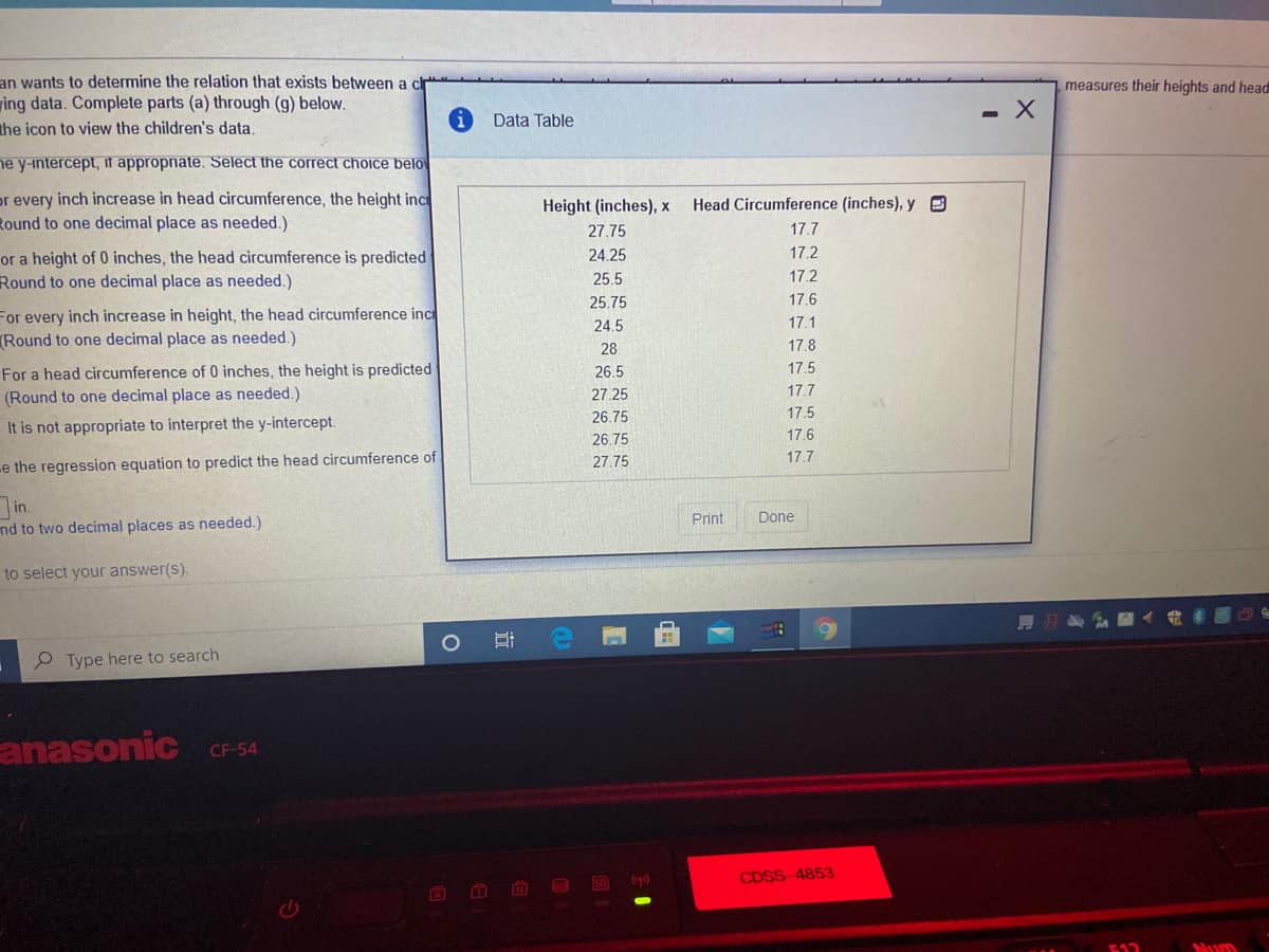 an wants to determine the relation that exists between a cr
ing data. Complete parts (a) through (g) below.
the icon to view the children's data
measures their heights and head
Data Table
ne y-intercept, if appropnate. Select the correct choice belo
or every inch increase in head circumference, the height inc
Round to one decimal place as needed.)
Height (inches), x
Head Circumference (inches), y e
27.75
17.7
or a height of 0 inches, the head circumference is predicted
Round to one decimal place as needed.)
24.25
17.2
25.5
17.2
25.75
17.6
For every inch increase in height, the head circumference inc
(Round to one decimal place as needed.)
24.5
17.1
28
17.8
For a head circumference of 0 inches, the height is predicted
(Round to one decimal place as needed.)
26.5
17.5
27.25
17.7
26.75
17.5
It is not appropriate to interpret the y-intercept.
26.75
17.6
27.75
17.7
-e the regression equation to predict the head circumference of
in.
nd to two decimal places as needed.)
Print
Done
to select your answer(s).
ER
Type here to search
anasonic
CF-54
ED p)
CDSS-4853
F12
Mum
