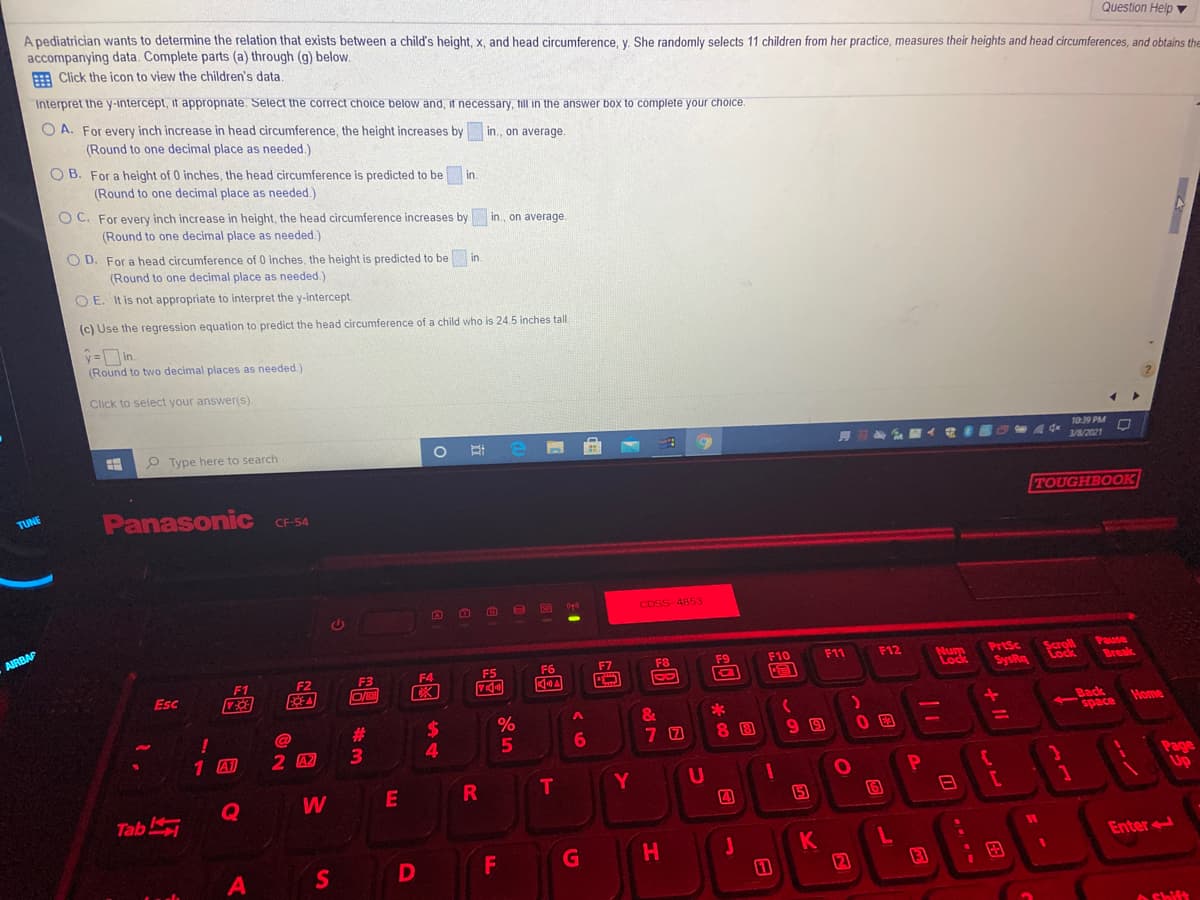 A pediatrician wants to determine the relation that exists between a child's height, x, and head circumference, y. She randomly selects 11 children from her practice, measures their heights and head circumferences, and obtains the
accompanying data. Complete parts (a) through (g) below.
E Click the icon to view the children's data,
Question Help ▼
Interpret the y-intercept, it approprate. Select the correct choice below and, it necessary, till in the answer box to complete your choice.
O A. For every inch increase in head circumference, the height increases by in., on average.
(Round to one decimal place as needed.)
O B. For a height of 0 inches, the head circumference is predicted to be
(Round to one decimal place as needed.)
in.
O C. For every inch increase in height, the head circumference increases by
in., on average.
(Round to one decimal place as needed.)
O D. For a head circumference of 0 inches, the height is predicted to be
in.
(Round to one decimal place as needed.)
O E. It is not appropriate to interpret the y-intercept.
(c) Use the regression equation to predict the head circumference of a child who is 24.5 inches tal
=in.
(Round to two decimal places as needed.)
Click to select your answer(s)
1039 PM
P Type here to search
3/0/2021
Panasonic CF-54
TOUGHBOOK
TUNE
CDSS 4853
AIRBAF
PrtSc
SysRa
Pause
Break
F11
F12
Num
Lock
F6
F7
F8
F9
F10
Scroll
F1
F2
F3
F4
F5
Esc
Back
space
&
Home
!
1 A1
23
3.
5
6
8 8
2 42
4.
Y
U
Page
Up
W
E
R
T
Tab
G
H.
Enter
S
(2
13
AShift
---
+ II
