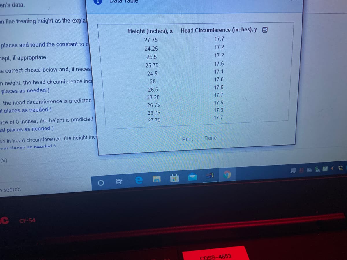 en's data.
Dala Table
on line treating height as the expla
Height (inches), x
Head Circumference (inches), y O
places and round the constant to o
27.75
17.7
24.25
17.2
cept, if appropriate.
25.5
17.2
e correct choice below and, if neces
25.75
17.6
24.5
17.1
n height, the head circumference inc
places as needed.)
28
17.8
26.5
17.5
27.25
17.7
the head circumference is predicted
al places as needed.)
26.75
17.5
26.75
17.6
nce of 0 inches, the height is predicted
nal places as needed.)
27.75
17.7
se in head circumference, the height inc
Print
Done
mal nlacee ac noeded
(s).
o search
CF-54
CDSS-4853
近
